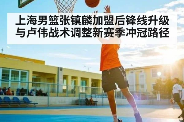 上海男篮张镇麟加盟后锋线升级与卢伟战术调整新赛季冲冠路径