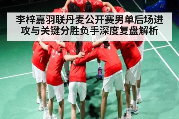 李梓嘉羽联丹麦公开赛男单后场进攻与关键分胜负手深度复盘解析