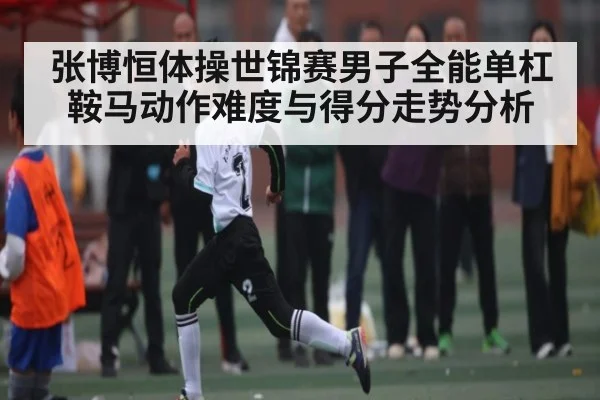 张博恒体操世锦赛男子全能单杠鞍马动作难度与得分走势分析