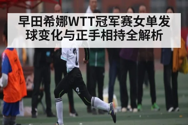 早田希娜WTT冠军赛女单发球变化与正手相持全解析