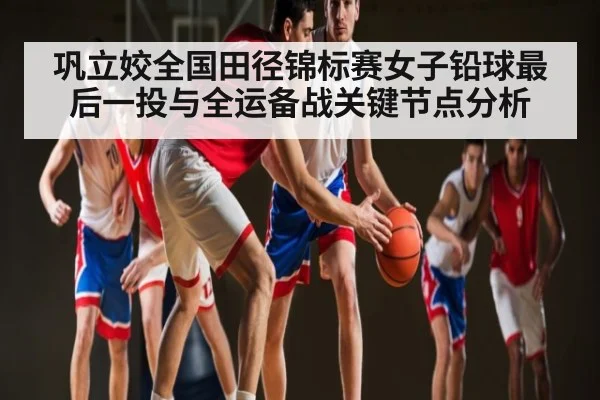 巩立姣全国田径锦标赛女子铅球最后一投与全运备战关键节点分析