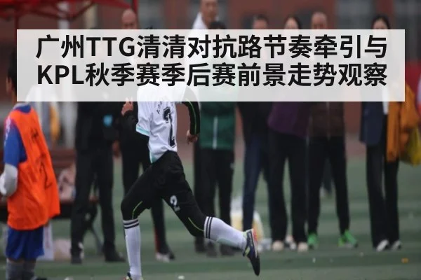 广州TTG清清对抗路节奏牵引与KPL秋季赛季后赛前景走势观察